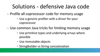 Solutions - defensive Java code
– Profile all coprocessor code for memory usage
• Use a generic profiler with a driver for your
coprocessor
– Use common Java tricks for limiting memory usage
• Use primitive types and underlying arrays where
possible
• Use immutable objects
• StringBuilder vs String concatenation
 