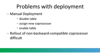 Problems with deployment
– Manual Deployment
• disable table
• assign new coprocessor
• enable table
– Rollout of non-backward-compatible coprocessor
difficult
 