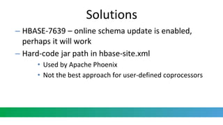 Solutions
– HBASE-7639 – online schema update is enabled,
perhaps it will work
– Hard-code jar path in hbase-site.xml
• Used by Apache Phoenix
• Not the best approach for user-defined coprocessors
 
