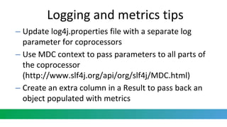 Logging and metrics tips
– Update log4j.properties file with a separate log
parameter for coprocessors
– Use MDC context to pass parameters to all parts of
the coprocessor
(http://www.slf4j.org/api/org/slf4j/MDC.html)
– Create an extra column in a Result to pass back an
object populated with metrics
 