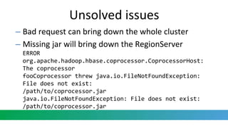 – Bad request can bring down the whole cluster
– Missing jar will bring down the RegionServer
ERROR
org.apache.hadoop.hbase.coprocessor.CoprocessorHost:
The coprocessor
fooCoprocessor threw java.io.FileNotFoundException:
File does not exist:
/path/to/coprocessor.jar
java.io.FileNotFoundException: File does not exist:
/path/to/coprocessor.jar
Unsolved issues
 