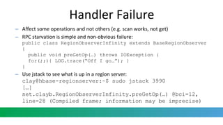 Handler Failure
– Affect some operations and not others (e.g. scan works, not get)
– RPC starvation is simple and non-obvious failure:
public class RegionObserverInfinity extends BaseRegionObserver
{
public void preGetOp(…) throws IOException {
for(;;){ LOG.trace(“Off I go…”); }
}
– Use jstack to see what is up in a region server:
clay@hbase-regionserver:~$ sudo jstack 3990
[…]
net.clayb.RegionObserverInfinity.preGetOp(…) @bci=12,
line=28 (Compiled frame; information may be imprecise)
 