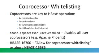 Coprocessor Whitelisting
– Coprocessors are key to HBase operation:
• AccessController
• TokenProvider
• SecureBulkLoadEndpoint
• MultiRowMutationEndpoint
– hbase.coprocessor.user.enabled – disables all user
coprocessors (e.g. Apache Phoenix)
– HBASE-16700 – “Allow for coprocessor whitelisting”
or abuse HBASE-15686
 