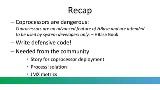 Recap
– Coprocessors are dangerous:
Coprocessors are an advanced feature of HBase and are intended
to be used by system developers only. – HBase Book
– Write defensive code!
– Needed from the community
• Story for coprocessor deployment
• Process isolation
• JMX metrics
 