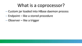 What is a coprocessor?
– Custom jar loaded into HBase daemon process
– Endpoint – like a stored procedure
– Observer – like a trigger
 