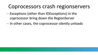 Coprocessors crash regionservers
– Exceptions (other than IOExceptions) in the
coprocessor bring down the RegionServer
– In other cases, the coprocessor silently unloads
 