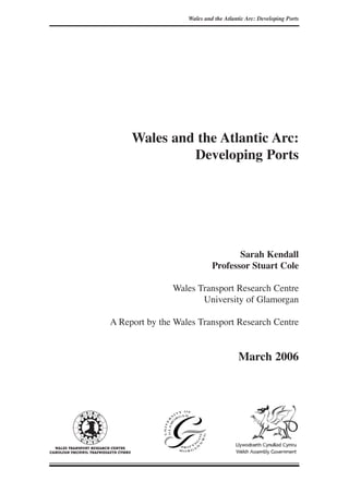 Wales and the Atlantic Arc:
Developing Ports
Sarah Kendall
Professor Stuart Cole
Wales Transport Research Centre
University of Glamorgan
A Report by the Wales Transport Research Centre
March 2006
Wales and the Atlantic Arc: Developing Ports
 
