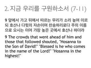 2. 지금 우리를 구원하소서 (7-11)
9 앞에서 가고 뒤에서 따르는 무리가 소리 높여 이르
되 호산나 다윗의 자손이여 찬송하리로다 주의 이름
으로 오시는 이여 가장 높은 곳에서 호산나 하더라
9 The crowds that went ahead of him and
those that followed shouted, "Hosanna to
the Son of David!" "Blessed is he who comes
in the name of the Lord!" "Hosanna in the
highest!"
 