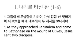 1. 나귀를 타신 왕 (1-6)
1 그들이 예루살렘에 가까이 가서 감람 산 벳바게
에 이르렀을 때에 예수께서 두 제자를 보내시며
1 As they approached Jerusalem and came
to Bethphage on the Mount of Olives, Jesus
sent two disciples,
 