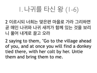 1. 나귀를 타신 왕 (1-6)
2 이르시되 너희는 맞은편 마을로 가라 그리하면
곧 매인 나귀와 나귀 새끼가 함께 있는 것을 보리
니 풀어 내게로 끌고 오라
2 saying to them, "Go to the village ahead
of you, and at once you will find a donkey
tied there, with her colt by her. Untie
them and bring them to me.
 