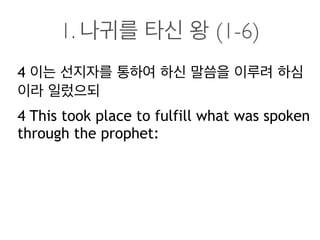 1. 나귀를 타신 왕 (1-6)
4 이는 선지자를 통하여 하신 말씀을 이루려 하심
이라 일렀으되
4 This took place to fulfill what was spoken
through the prophet:
 