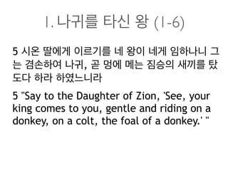 1. 나귀를 타신 왕 (1-6)
5 시온 딸에게 이르기를 네 왕이 네게 임하나니 그
는 겸손하여 나귀, 곧 멍에 메는 짐승의 새끼를 탔
도다 하라 하였느니라
5 "Say to the Daughter of Zion, 'See, your
king comes to you, gentle and riding on a
donkey, on a colt, the foal of a donkey.' "
 