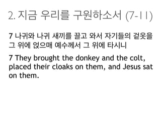 2. 지금 우리를 구원하소서 (7-11)
7 나귀와 나귀 새끼를 끌고 와서 자기들의 겉옷을
그 위에 얹으매 예수께서 그 위에 타시니
7 They brought the donkey and the colt,
placed their cloaks on them, and Jesus sat
on them.
 