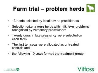 Farm trial – problem herds

• 13 herds selected by local bovine practitioners
• Selection criteria were herds with milk fever problems
  recognised by veterinary practitioners
• Twenty cows in late pregnancy were selected on
  each farm
• The first ten cows were allocated as untreated
  controls and
• the following 10 cows formed the treatment group
 
