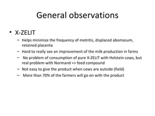 General observations
• X-ZELIT
  – Helps minimize the frequency of metritis, displaced abomasum,
    retained placenta
  – Hard to really see an improvement of the milk production in farms
  – No problem of consumption of pure X-ZELIT with Holstein cows, but
    real problem with Normand => feed compound
  – Not easy to give the product when cows are outside (field)
  – More than 70% of the farmers will go on with the product
 