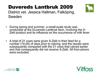 Duvereds Lantbruk 2009
 District vet. Jessica Hallman, Falköping,
 Sweden

• During spring and summer, a small-scale study was
  conducted at the Duvereds Lantbruk farm, involving the X-
  Zelit product and its influence on the occurrence of milk fever

• A total of 21 cows were given X-Zelit in their feed for a
  number (10-20) of days prior to calving, and the results were
  subsequently compared with the 21 cows that calved earlier
  and that consequently did not receive X-Zelit. All first-calvers
  were excluded.
 