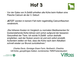 Hof 3
◦ Vor der Gabe von X-Zelit® erhielten alle Kühe beim Kalben eine
  Flasche Calcium ab der 3. Geburt

◦ JETZT werden in keinem Fall mehr regelmäßig Calciumflaschen
  verabreicht.


 „Die höheren Kosten im Vergleich zu normalen Medikamenten für
 trockenstehende Kühe lohnen sich schon aufgrund der besseren
 Gesundheit der Tiere. Ich würde X-Zelit® schon deshalb
 empfehlen, weil der Nutzen enorm ist und sich sofort einstellt.
 Außerdem stellen wir fest, dass die Kühe nach dem Abkalben
 schnell wieder zur Brunst zurückkehren.“

       Charles Davis, Gorstage Green Farm, Northwich, Cheshire.
    120 Kühe, ganzjähriges Kalben, kombiniertes TMR/Freilandsystem
 