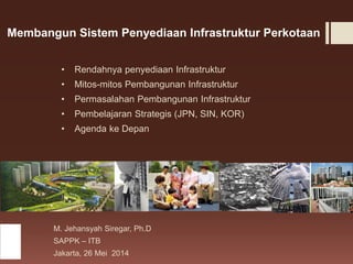 Membangun Sistem Penyediaan Infrastruktur Perkotaan
• Rendahnya penyediaan Infrastruktur
• Mitos-mitos Pembangunan Infrastruktur
• Permasalahan Pembangunan Infrastruktur
• Pembelajaran Strategis (JPN, SIN, KOR)
• Agenda ke Depan
M. Jehansyah Siregar, Ph.D
SAPPK – ITB
Jakarta, 26 Mei 2014
 