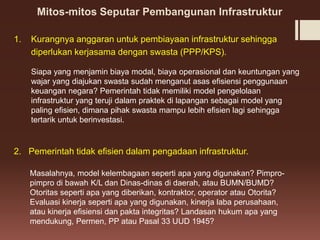 Mitos-mitos Seputar Pembangunan Infrastruktur
1. Kurangnya anggaran untuk pembiayaan infrastruktur sehingga
diperlukan kerjasama dengan swasta (PPP/KPS).
Siapa yang menjamin biaya modal, biaya operasional dan keuntungan yang
wajar yang diajukan swasta sudah menganut asas efisiensi penggunaan
keuangan negara? Pemerintah tidak memiliki model pengelolaan
infrastruktur yang teruji dalam praktek di lapangan sebagai model yang
paling efisien, dimana pihak swasta mampu lebih efisien lagi sehingga
tertarik untuk berinvestasi.
2. Pemerintah tidak efisien dalam pengadaan infrastruktur.
Masalahnya, model kelembagaan seperti apa yang digunakan? Pimpro-
pimpro di bawah K/L dan Dinas-dinas di daerah, atau BUMN/BUMD?
Otoritas seperti apa yang diberikan, kontraktor, operator atau Otorita?
Evaluasi kinerja seperti apa yang digunakan, kinerja laba perusahaan,
atau kinerja efisiensi dan pakta integritas? Landasan hukum apa yang
mendukung, Permen, PP atau Pasal 33 UUD 1945?
 