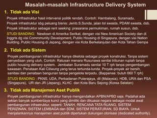 Masalah-masalah Infrastructure Delivery System
Proyek infrastruktur hasil intervensi politik rendah. Contoh: Hambalang, Suramadu.
Proyek infrastruktur sbg peluang bisnis: Jemb.S.Sunda, jalan tol swasta, PDAM swasta, dsb.
Proyek infrastruktur sebagai rent seeking: prasarana permukiman, rumah susun, dsb.
STUDI BANDING: Newtown di Amerika Serikat, dengan visi New American Society dan di
Inggris dg visi Commmunity Development, Public Housing di Singapura, dengan visi Nation
Building. Public Housing di Jepang, dengan visi Kota Berkelanjutan dan Kota Tahan Gempa
1. Tidak ada Visi
Proyek pembangunan infrastruktur hanya dikelola sebagai proyek konstruksi. Tanpa sistem
penyediaan yang utuh, Contoh: Ratusan menara Rusunawa senilai triliunan rupiah tanpa
public housing delivery system. Jembatan Suramadu senilai 10 T rph tanpa pengembangan
kawasan. Penataan Kali Ciliwung yang terus tertunda-tunda. Proyek-proyek air bersih,
sanitasi dan penataan bangunan tanpa pengelola terpadu. (Bappenas: butuh 660 T rph)
STUDI BANDING : PKNS, UDA, Perbadanan Puterajaya, dll (Malaysia). HDB, URA dan PSA
(Singapura), UR dan JR (Jepang), KLHC dan Kota Baru Sejong (Korea Selatan)
2. Tidak ada Sistem
3. Tidak ada Manajemen Aset Publik
Proyek pembangunan infrastruktur hanya mengandalkan APBN/APBD saja. Padahal ada
sekian banyak sumberdaya kunci yang dimiliki dan dikuasai negara sebagai modal awal
pembangunan infrastruktur, seperti: TANAH, RENCANA TATA RUANG, SISTEM
PERIZINAN, SISTEM LEMBAGA dan SDM, SISTEM PERATURAN, SD BIAYA. Untuk
menjalankannya manajemen aset publik diperlukan dukungan otorisasi (dedicated authority).
 