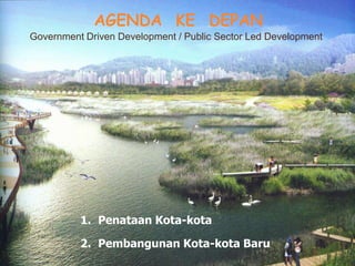 1. Penataan Kota-kota
2. Pembangunan Kota-kota Baru
AGENDA KE DEPAN
Government Driven Development / Public Sector Led Development
 
