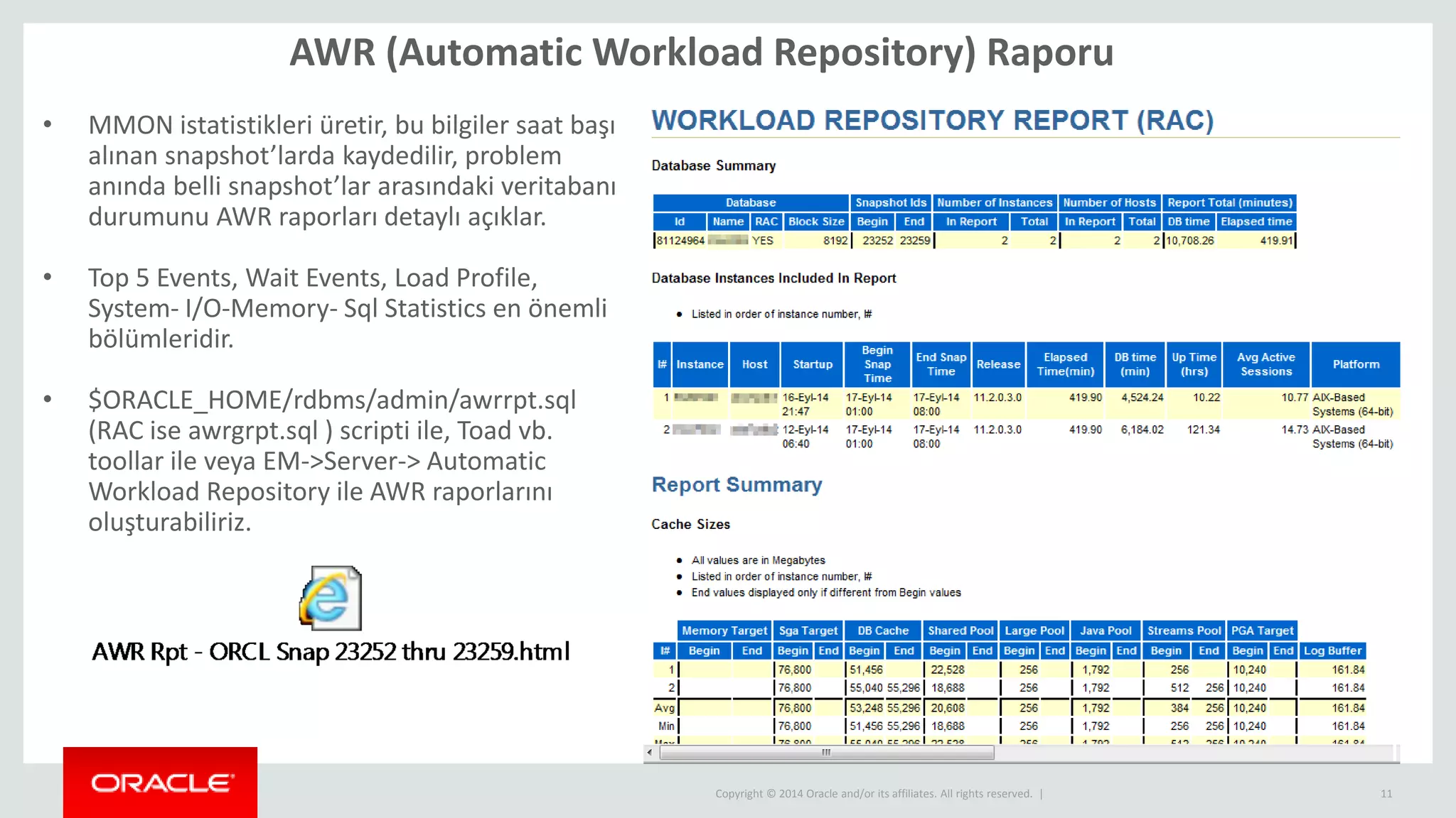 Copyright © 2014 Oracle and/or its affiliates. All rights reserved. |
AWR (Automatic Workload Repository) Raporu
11
• MMON istatistikleri üretir, bu bilgiler saat başı
alınan snapshot’larda kaydedilir, problem
anında belli snapshot’lar arasındaki veritabanı
durumunu AWR raporları detaylı açıklar.
• Top 5 Events, Wait Events, Load Profile,
System- I/O-Memory- Sql Statistics en önemli
bölümleridir.
• $ORACLE_HOME/rdbms/admin/awrrpt.sql
(RAC ise awrgrpt.sql ) scripti ile, Toad vb.
toollar ile veya EM->Server-> Automatic
Workload Repository ile AWR raporlarını
oluşturabiliriz.
 