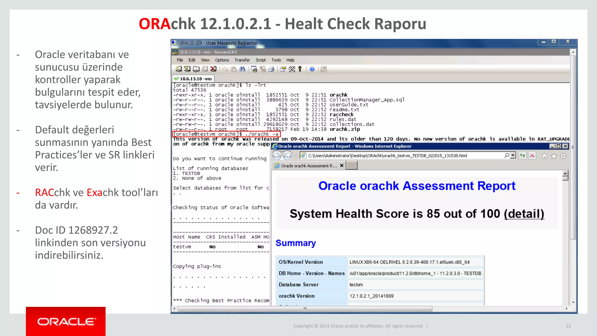 Copyright © 2014 Oracle and/or its affiliates. All rights reserved. | 12
ORAchk 12.1.0.2.1 - Healt Check Raporu
- Oracle veritabanı ve
sunucusu üzerinde
kontroller yaparak
bulgularını tespit eder,
tavsiyelerde bulunur.
- Default değerleri
sunmasının yanında Best
Practices’ler ve SR linkleri
verir.
- RACchk ve Exachk tool’ları
da vardır.
- Doc ID 1268927.2
linkinden son versiyonu
indirebilirsiniz.
 