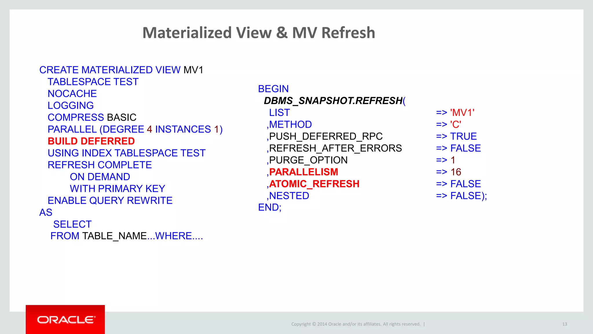 Copyright © 2014 Oracle and/or its affiliates. All rights reserved. |
Materialized View & MV Refresh
13
CREATE MATERIALIZED VIEW MV1
TABLESPACE TEST
NOCACHE
LOGGING
COMPRESS BASIC
PARALLEL (DEGREE 4 INSTANCES 1)
BUILD DEFERRED
USING INDEX TABLESPACE TEST
REFRESH COMPLETE
ON DEMAND
WITH PRIMARY KEY
ENABLE QUERY REWRITE
AS
SELECT
FROM TABLE_NAME...WHERE....
BEGIN
DBMS_SNAPSHOT.REFRESH(
LIST => 'MV1'
,METHOD => 'C'
,PUSH_DEFERRED_RPC => TRUE
,REFRESH_AFTER_ERRORS => FALSE
,PURGE_OPTION => 1
,PARALLELISM => 16
,ATOMIC_REFRESH => FALSE
,NESTED => FALSE);
END;
 