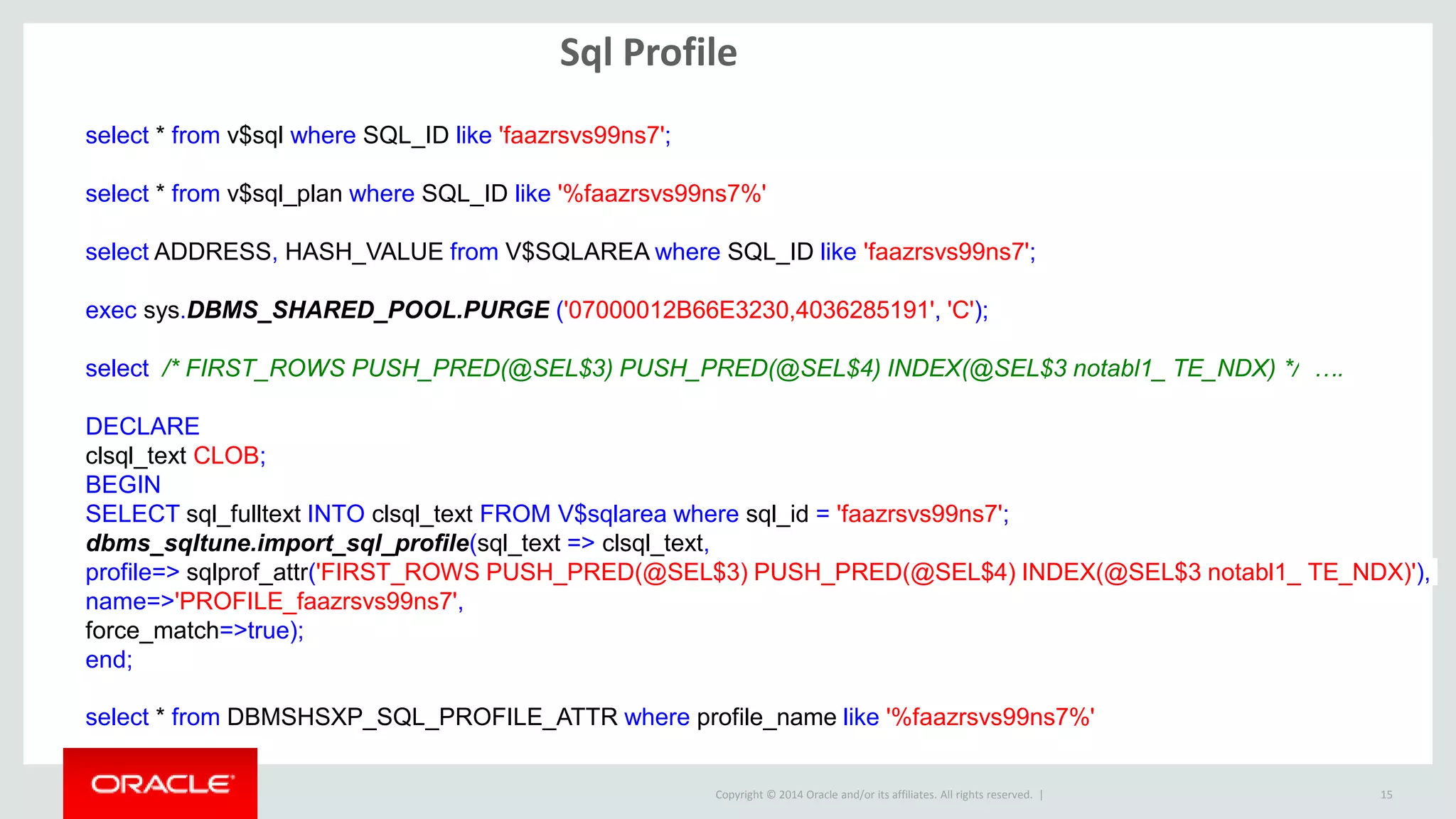 Copyright © 2014 Oracle and/or its affiliates. All rights reserved. |
Sql Profile
15
select * from v$sql where SQL_ID like 'faazrsvs99ns7';
select * from v$sql_plan where SQL_ID like '%faazrsvs99ns7%'
select ADDRESS, HASH_VALUE from V$SQLAREA where SQL_ID like 'faazrsvs99ns7';
exec sys.DBMS_SHARED_POOL.PURGE ('07000012B66E3230,4036285191', 'C');
select /* FIRST_ROWS PUSH_PRED(@SEL$3) PUSH_PRED(@SEL$4) INDEX(@SEL$3 notabl1_ TE_NDX) */ ….
DECLARE
clsql_text CLOB;
BEGIN
SELECT sql_fulltext INTO clsql_text FROM V$sqlarea where sql_id = 'faazrsvs99ns7';
dbms_sqltune.import_sql_profile(sql_text => clsql_text,
profile=> sqlprof_attr('FIRST_ROWS PUSH_PRED(@SEL$3) PUSH_PRED(@SEL$4) INDEX(@SEL$3 notabl1_ TE_NDX)'),
name=>'PROFILE_faazrsvs99ns7',
force_match=>true);
end;
select * from DBMSHSXP_SQL_PROFILE_ATTR where profile_name like '%faazrsvs99ns7%'
 