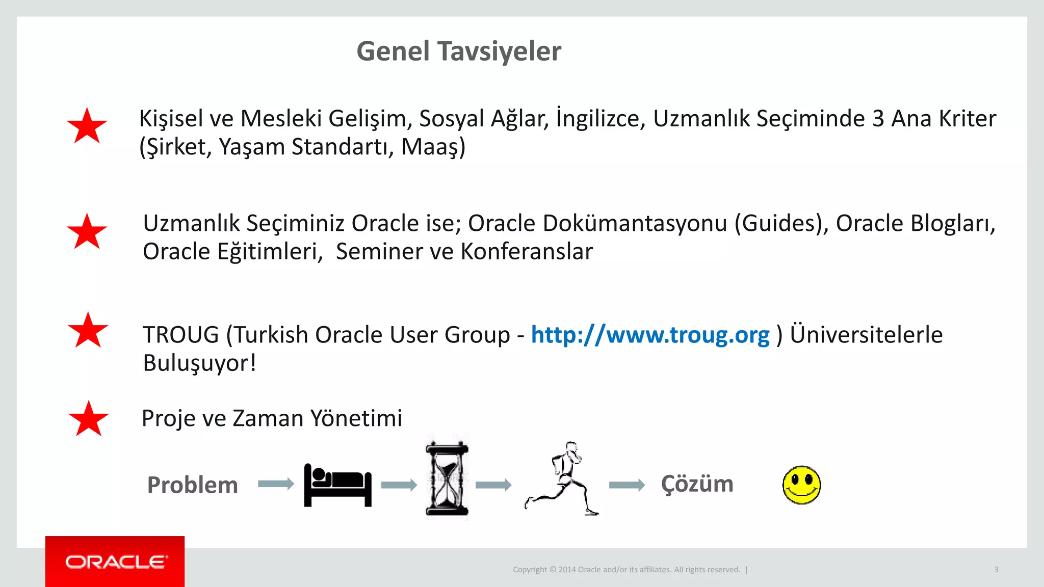 Copyright © 2014 Oracle and/or its affiliates. All rights reserved. |
Genel Tavsiyeler
3
Problem Çözüm
Kişisel ve Mesleki Gelişim, Sosyal Ağlar, İngilizce, Uzmanlık Seçiminde 3 Ana Kriter
(Şirket, Yaşam Standartı, Maaş)
Uzmanlık Seçiminiz Oracle ise; Oracle Dokümantasyonu (Guides), Oracle Blogları,
Oracle Eğitimleri, Seminer ve Konferanslar
TROUG (Turkish Oracle User Group - http://www.troug.org ) Üniversitelerle
Buluşuyor!
Proje ve Zaman Yönetimi
 
