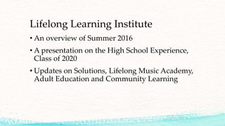 Lifelong Learning Institute
• An overview of Summer 2016
• A presentation on the High School Experience,
Class of 2020
• Updates on Solutions, Lifelong Music Academy,
Adult Education and Community Learning
 