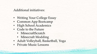 Additional initiatives:
• Writing Your College Essay
• Common App Bootcamp
• High School Academics
• Code to the Future
• MinecraftScratch
• Minecraft Modding
• Adult Volleyball, Basketball, Yoga
• Private Music Lessons
 
