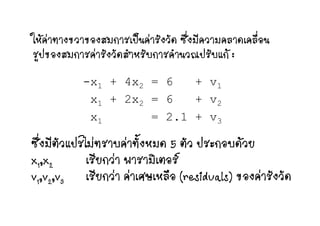 ใ   ป  ั ั ซึ่ ี ื่ใหคาทางขวาของสมการเปนคารังวัด ซึงมีความคลาดเคลือน
รูปของสมการคารังวัดสําหรับการคํานวณปรับแก :
-x1 + 4x2 = 6 + v11 2 1
x1 + 2x2 = 6 + v2
2 1x1 = 2.1 + v3
ซึ่ ี ั ป ไ   ั้ ั ป ซึงมีตัวแปรไมทราบคาทังหมด 5 ตัว ประกอบดวย
x1,x2 เรียกวา พารามิเตอรx1,x2 ก ต
v1,v2,v3 เรียกวา คาเศษเหลือ (residuals) ของคารังวัด
 