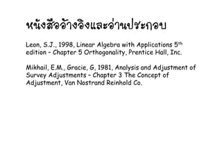 หนังสืออางอิงและอานประกอบหนงสออางองและอานประกอบ
L S J 1998 Li Al b ith A li ti 5thLeon, S.J., 1998, Linear Algebra with Applications 5th
edition – Chapter 5 Orthogonality, Prentice Hall, Inc.
Mikhail, E.M., Gracie, G, 1981, Analysis and Adjustment of
Survey Adjustments – Chapter 3 The Concept ofy j p p
Adjustment, Van Nostrand Reinhold Co.
 