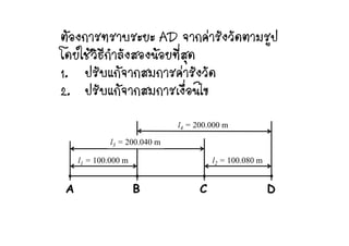 ตองการทราบระยะ AD จากคารังวัดตามรปตองการทราบระยะ AD จากคารงวดตามรูป
โดยใชวิธีกําลังสองนอยที่สุด
ป ั   ั ั1. ปรับแกจากสมการคารังวัด
2. ปรับแกจากสมการเงื่อนไข
l 200 000
2. กจากสมกา น ข
l3 = 200.040 m
l4 = 200.000 m
l1 = 100.000 m l2 = 100.080 m
A B C D
 