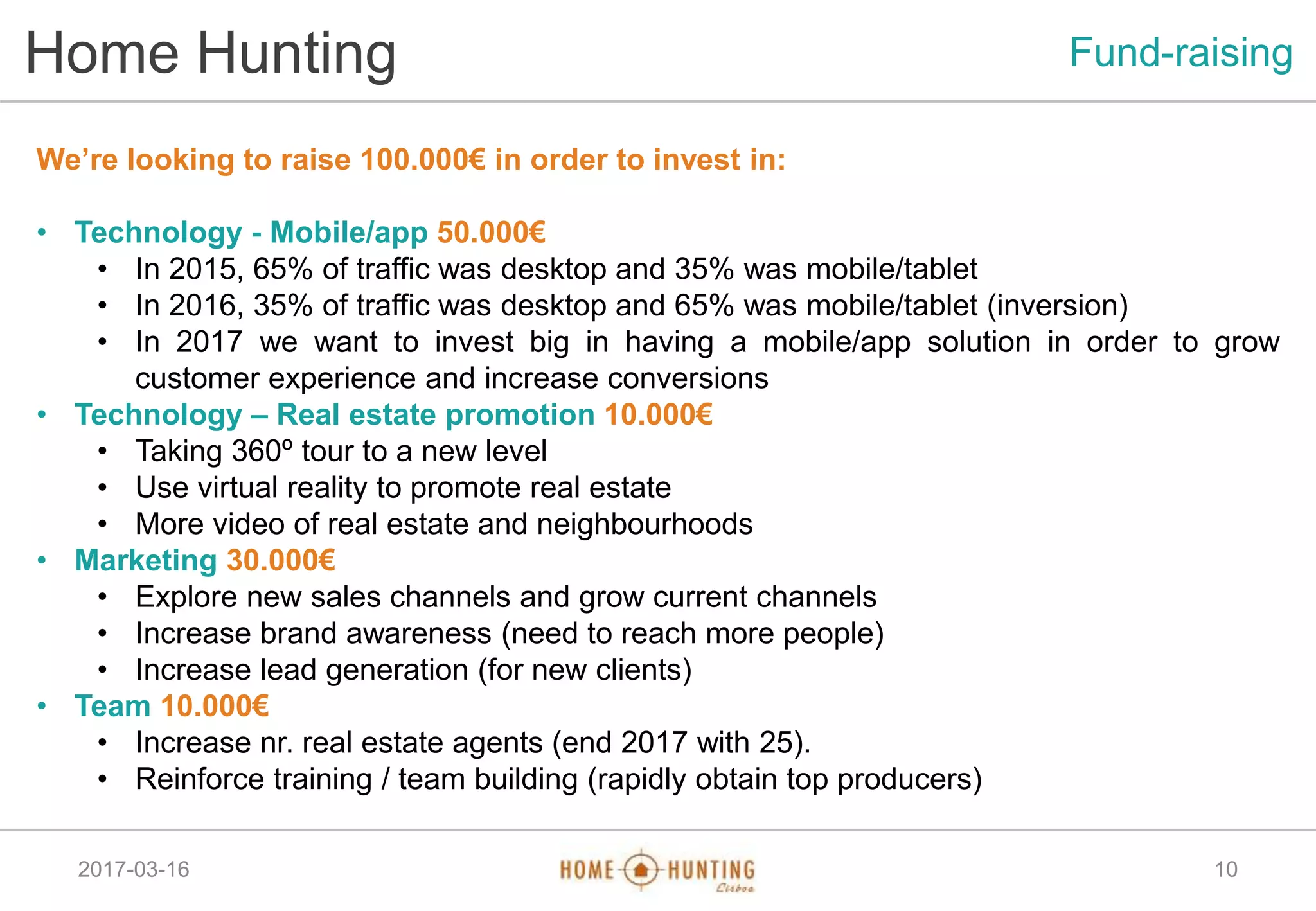 2017-03-16 10
Home Hunting Fund-raising
We’re looking to raise 100.000€ in order to invest in:
• Technology - Mobile/app 50.000€
• In 2015, 65% of traffic was desktop and 35% was mobile/tablet
• In 2016, 35% of traffic was desktop and 65% was mobile/tablet (inversion)
• In 2017 we want to invest big in having a mobile/app solution in order to grow
customer experience and increase conversions
• Technology – Real estate promotion 10.000€
• Taking 360º tour to a new level
• Use virtual reality to promote real estate
• More video of real estate and neighbourhoods
• Marketing 30.000€
• Explore new sales channels and grow current channels
• Increase brand awareness (need to reach more people)
• Increase lead generation (for new clients)
• Team 10.000€
• Increase nr. real estate agents (end 2017 with 25).
• Reinforce training / team building (rapidly obtain top producers)
 