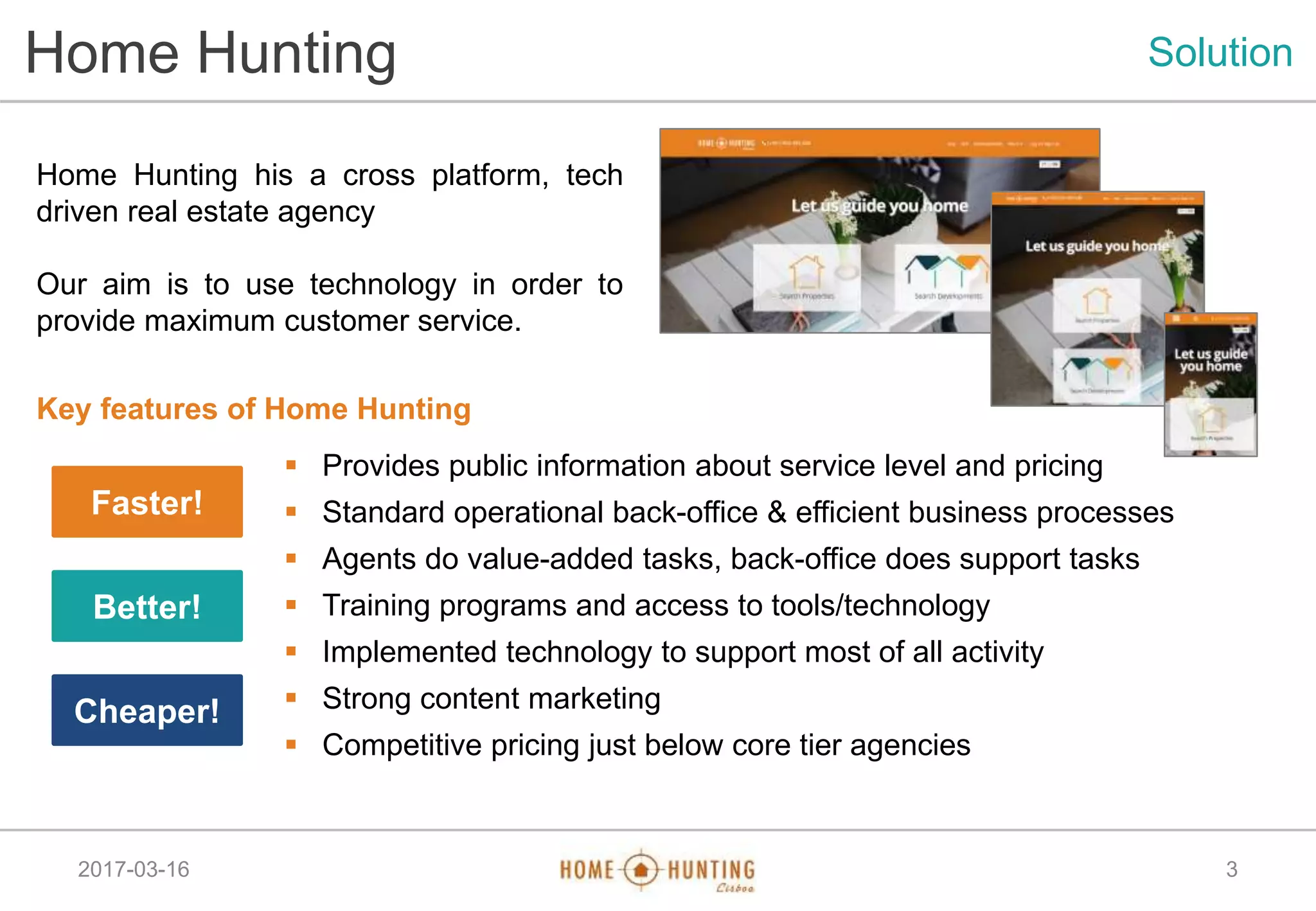 2017-03-16
Home Hunting Solution
Home Hunting his a cross platform, tech
driven real estate agency
Our aim is to use technology in order to
provide maximum customer service.
3
Key features of Home Hunting
 Provides public information about service level and pricing
 Standard operational back-office & efficient business processes
 Agents do value-added tasks, back-office does support tasks
 Training programs and access to tools/technology
 Implemented technology to support most of all activity
 Strong content marketing
 Competitive pricing just below core tier agencies
Faster!
Better!
Cheaper!
 