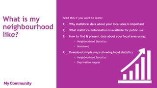 What is my
neighbourhood
like?
Read this if you want to learn:
1) Why statistical data about your local area is important
2) What statistical information is available for public use
3) How to find & present data about your local area using:
• Neighbourhood Statistics
• Nomisweb
4) Download simple maps showing local statistics
• Neighbourhood Statistics
• Deprivation Mapper
 