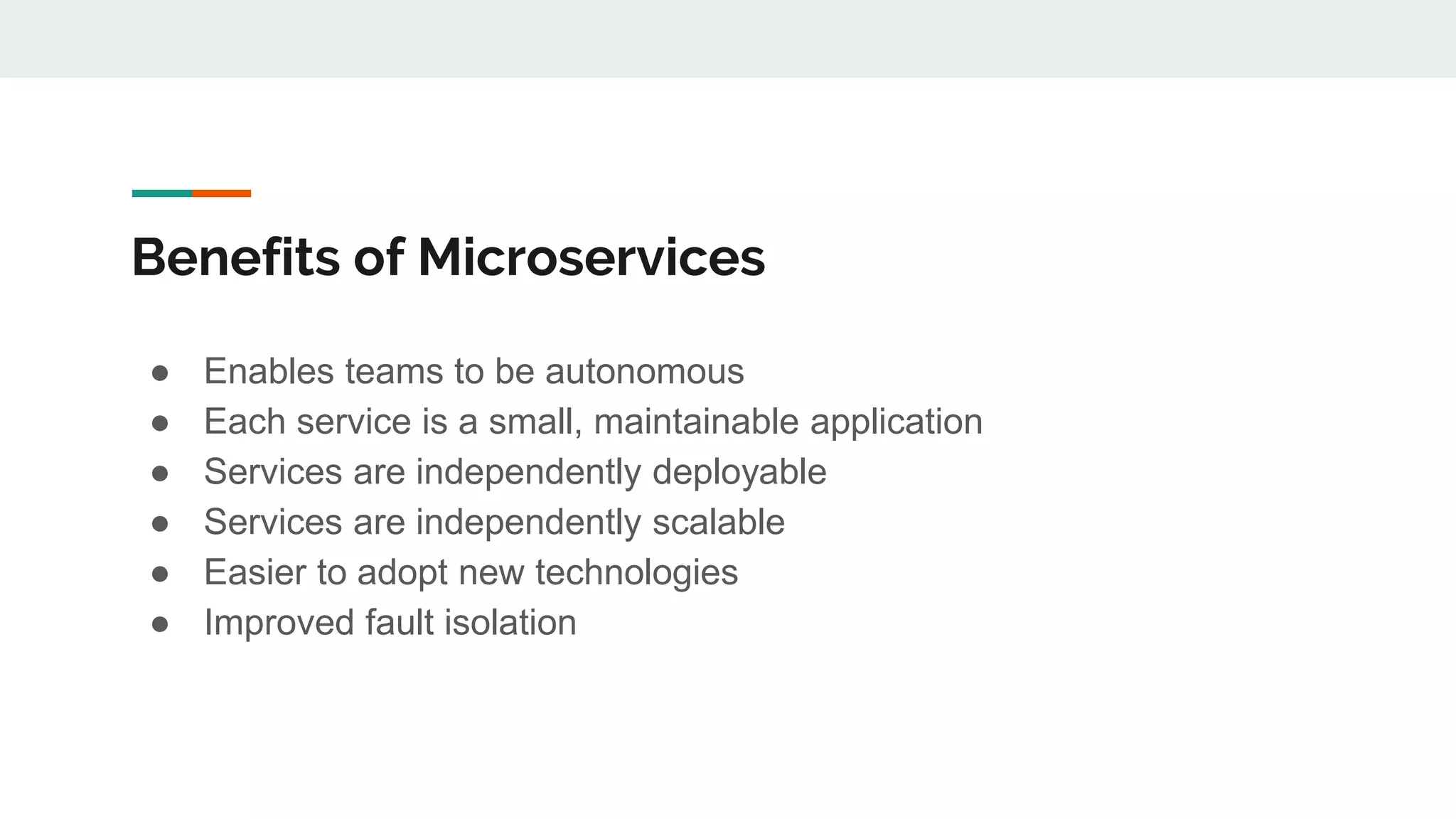 Benefits of Microservices
● Enables teams to be autonomous
● Each service is a small, maintainable application
● Services are independently deployable
● Services are independently scalable
● Easier to adopt new technologies
● Improved fault isolation
 