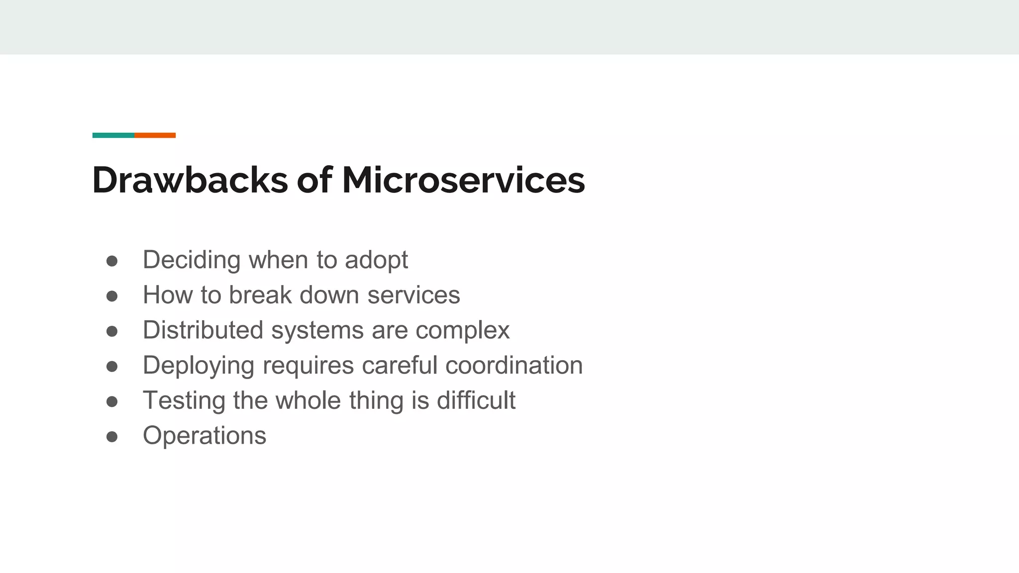 Drawbacks of Microservices
● Deciding when to adopt
● How to break down services
● Distributed systems are complex
● Deploying requires careful coordination
● Testing the whole thing is difficult
● Operations
 