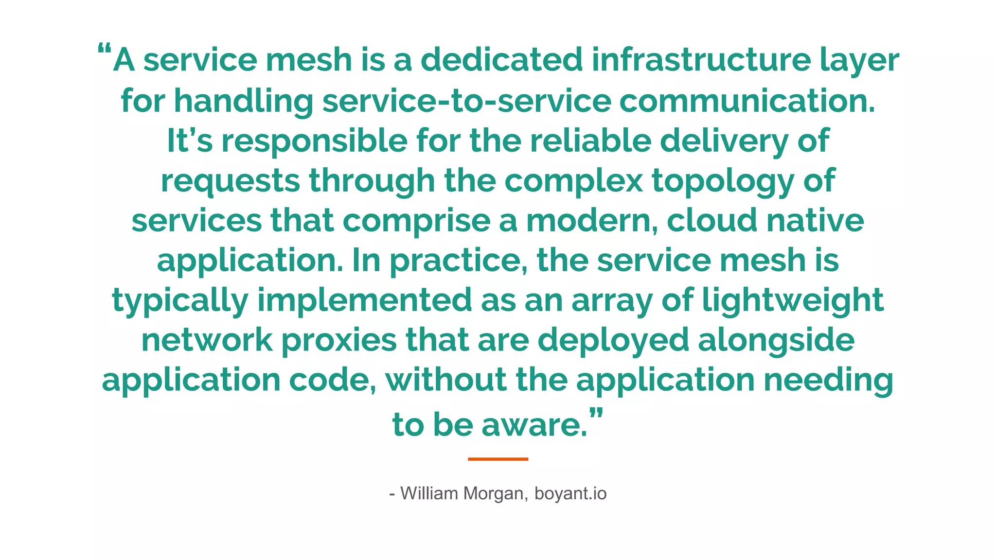 “A service mesh is a dedicated infrastructure layer
for handling service-to-service communication.
It’s responsible for the reliable delivery of
requests through the complex topology of
services that comprise a modern, cloud native
application. In practice, the service mesh is
typically implemented as an array of lightweight
network proxies that are deployed alongside
application code, without the application needing
to be aware.”
- William Morgan, boyant.io
 