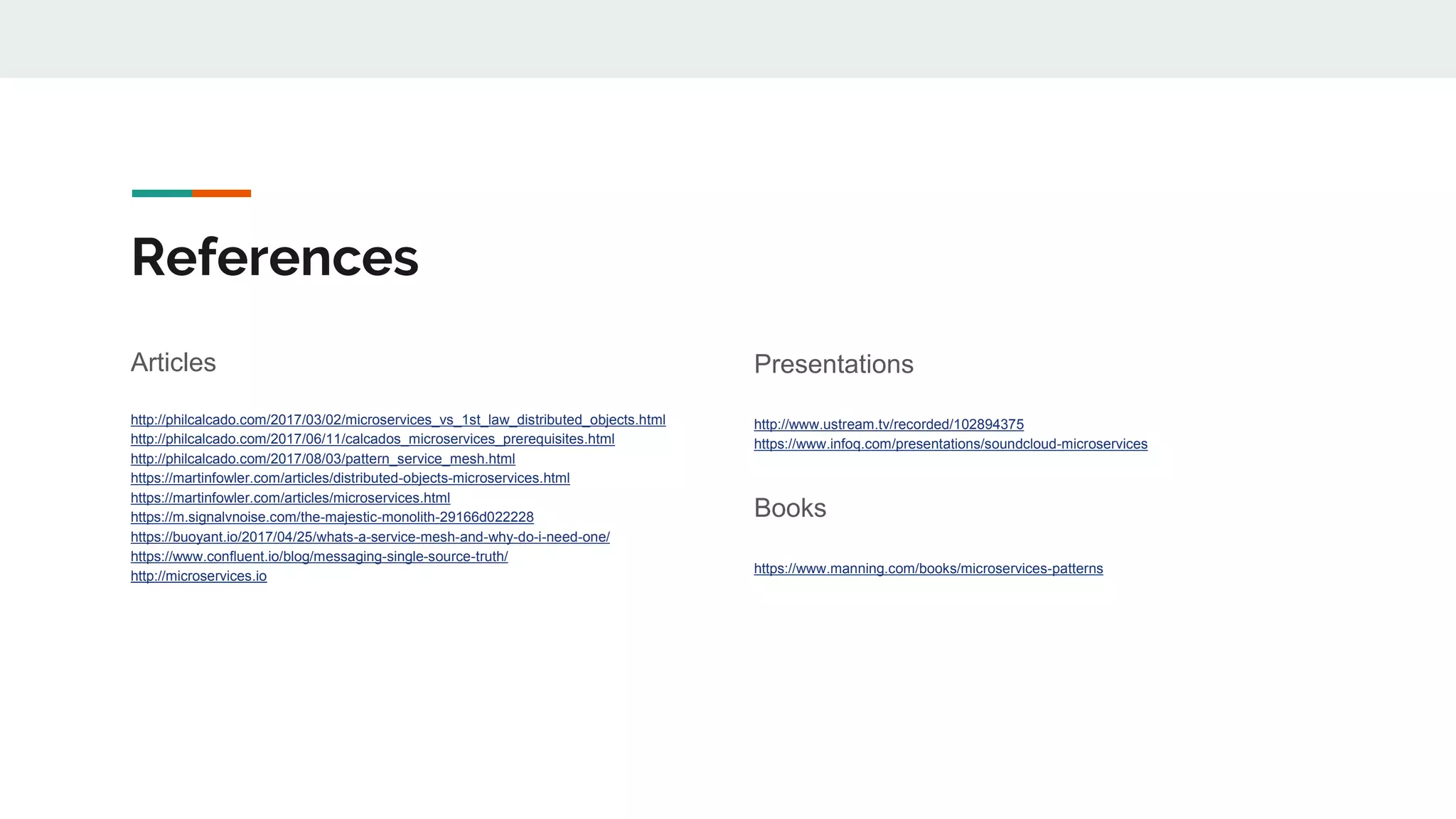 References
Articles
http://philcalcado.com/2017/03/02/microservices_vs_1st_law_distributed_objects.html
http://philcalcado.com/2017/06/11/calcados_microservices_prerequisites.html
http://philcalcado.com/2017/08/03/pattern_service_mesh.html
https://martinfowler.com/articles/distributed-objects-microservices.html
https://martinfowler.com/articles/microservices.html
https://m.signalvnoise.com/the-majestic-monolith-29166d022228
https://buoyant.io/2017/04/25/whats-a-service-mesh-and-why-do-i-need-one/
https://www.confluent.io/blog/messaging-single-source-truth/
http://microservices.io
Presentations
http://www.ustream.tv/recorded/102894375
https://www.infoq.com/presentations/soundcloud-microservices
Books
https://www.manning.com/books/microservices-patterns
 
