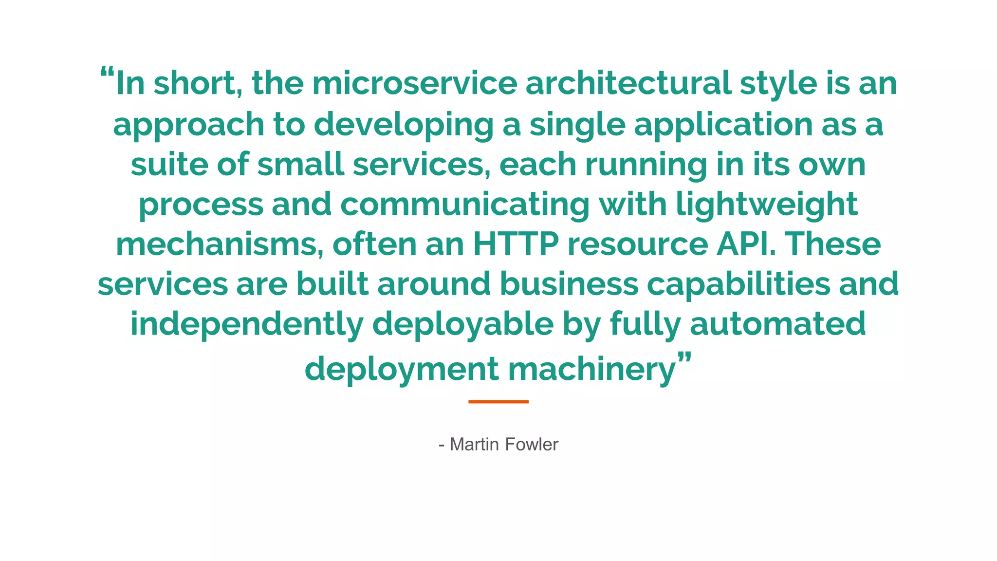 “In short, the microservice architectural style is an
approach to developing a single application as a
suite of small services, each running in its own
process and communicating with lightweight
mechanisms, often an HTTP resource API. These
services are built around business capabilities and
independently deployable by fully automated
deployment machinery”
- Martin Fowler
 