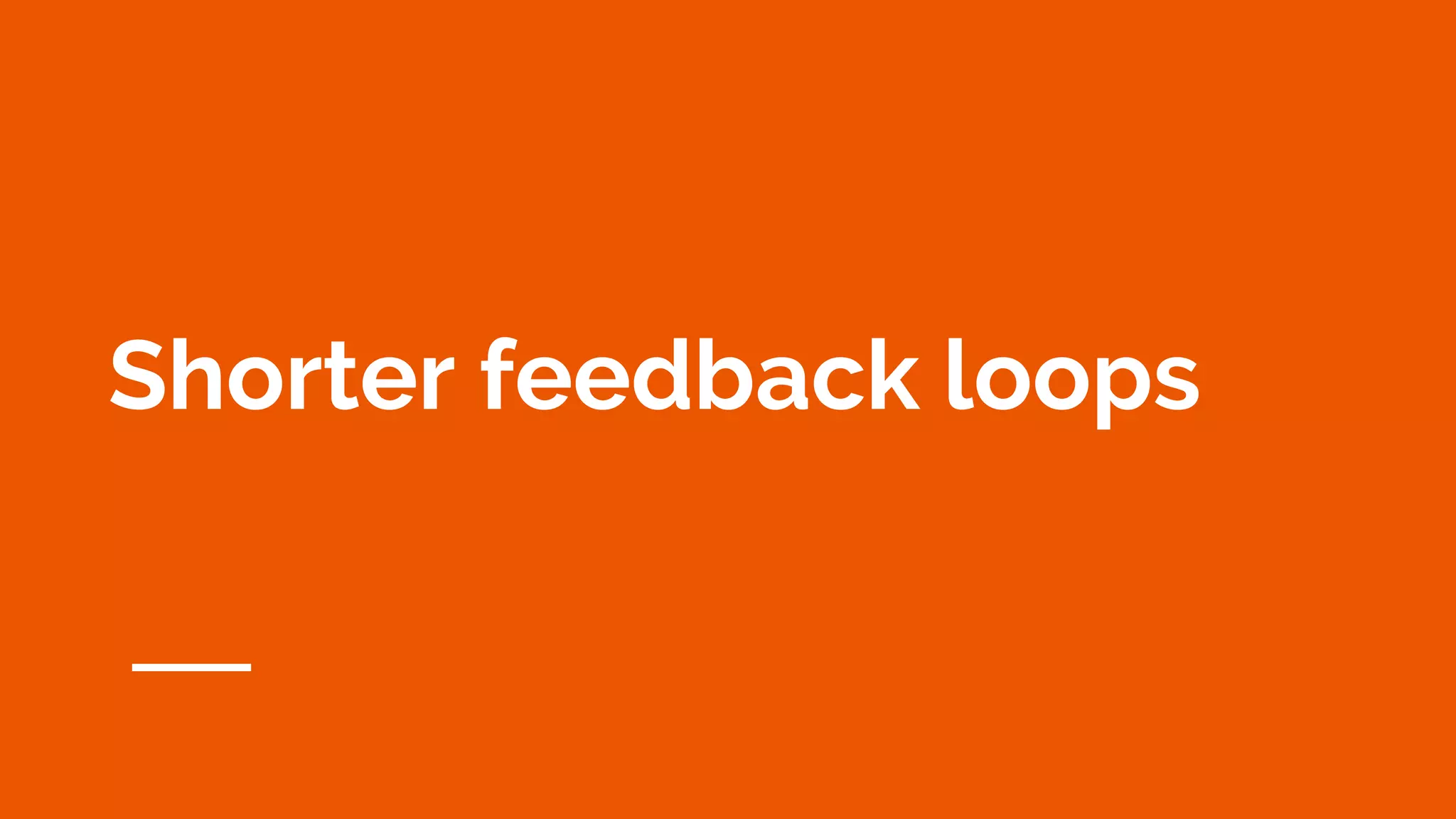 Shorter feedback loops
 
