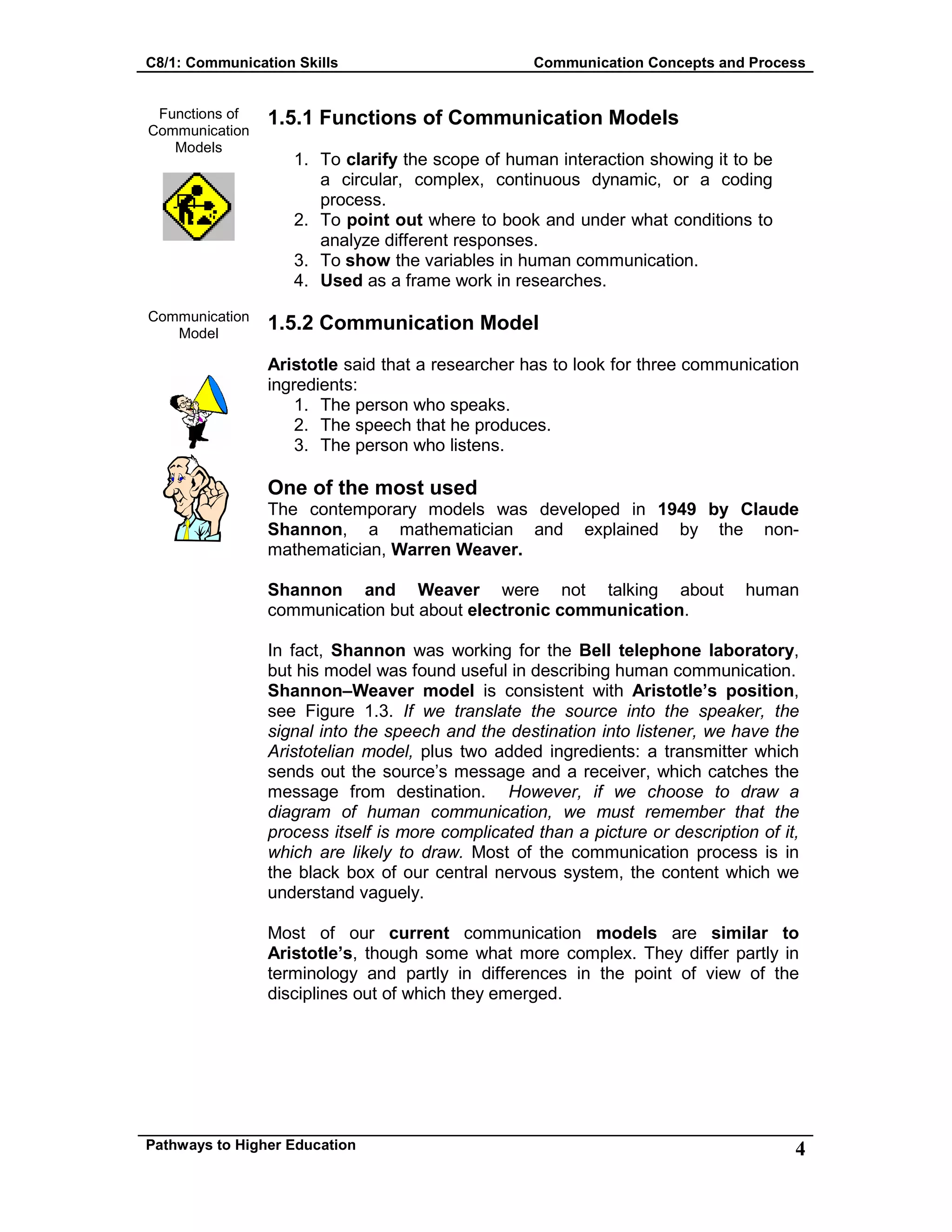 C8/1: Communication Skills Communication Concepts and Process
Pathways to Higher Education 4
Functions of
Communication
Models
Communication
Model
1.5.1 Functions of Communication Models
1. To clarify the scope of human interaction showing it to be
a circular, complex, continuous dynamic, or a coding
process.
2. To point out where to book and under what conditions to
analyze different responses.
3. To show the variables in human communication.
4. Used as a frame work in researches.
1.5.2 Communication Model
Aristotle said that a researcher has to look for three communication
ingredients:
1. The person who speaks.
2. The speech that he produces.
3. The person who listens.
One of the most used
The contemporary models was developed in 1949 by Claude
Shannon, a mathematician and explained by the non-
mathematician, Warren Weaver.
Shannon and Weaver were not talking about human
communication but about electronic communication.
In fact, Shannon was working for the Bell telephone laboratory,
but his model was found useful in describing human communication.
Shannon–Weaver model is consistent with Aristotle’s position,
see Figure 1.3. If we translate the source into the speaker, the
signal into the speech and the destination into listener, we have the
Aristotelian model, plus two added ingredients: a transmitter which
sends out the source’s message and a receiver, which catches the
message from destination. However, if we choose to draw a
diagram of human communication, we must remember that the
process itself is more complicated than a picture or description of it,
which are likely to draw. Most of the communication process is in
the black box of our central nervous system, the content which we
understand vaguely.
Most of our current communication models are similar to
Aristotle’s, though some what more complex. They differ partly in
terminology and partly in differences in the point of view of the
disciplines out of which they emerged.
 