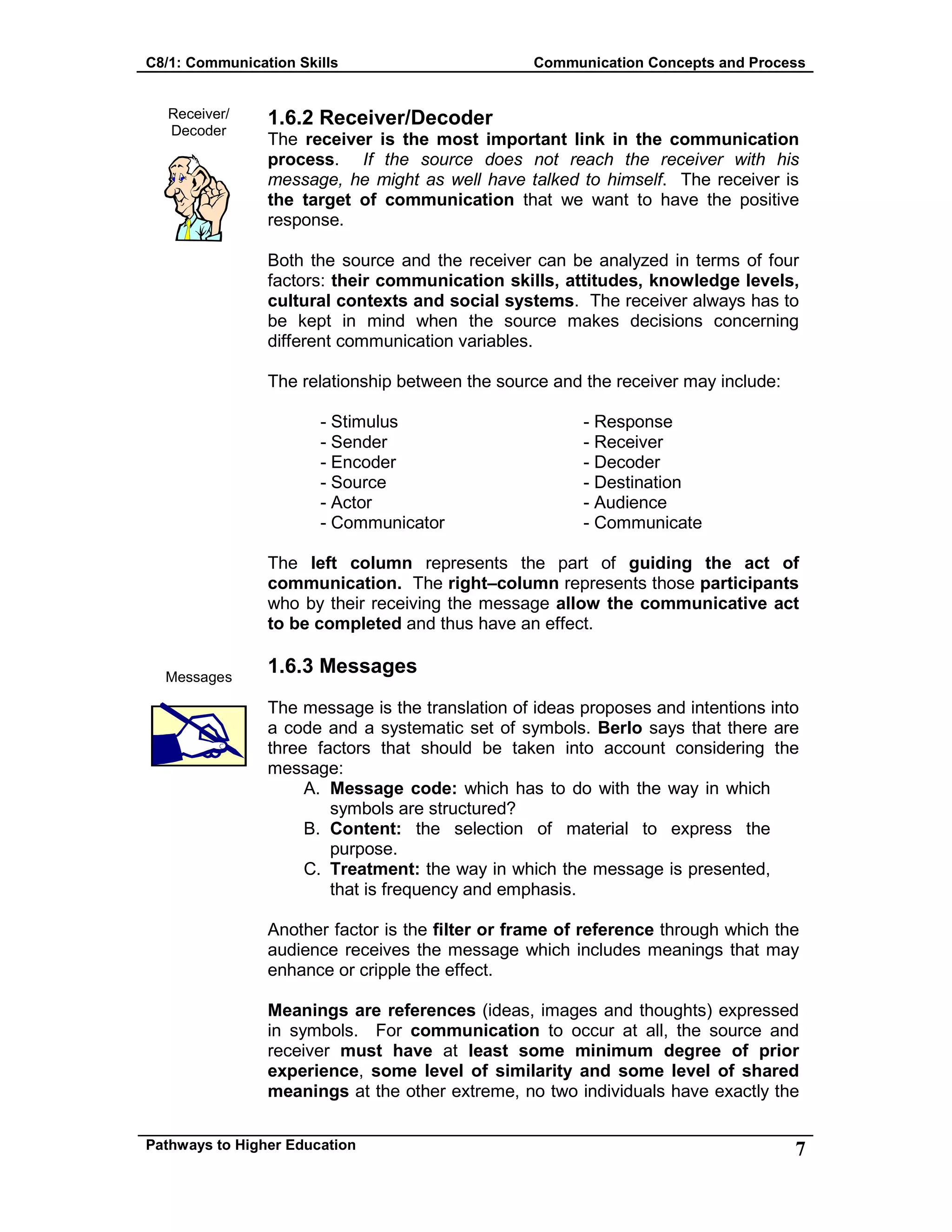 C8/1: Communication Skills Communication Concepts and Process
Pathways to Higher Education 7
Receiver/
Decoder
Messages
1.6.2 Receiver/Decoder
The receiver is the most important link in the communication
process. If the source does not reach the receiver with his
message, he might as well have talked to himself. The receiver is
the target of communication that we want to have the positive
response.
Both the source and the receiver can be analyzed in terms of four
factors: their communication skills, attitudes, knowledge levels,
cultural contexts and social systems. The receiver always has to
be kept in mind when the source makes decisions concerning
different communication variables.
The relationship between the source and the receiver may include:
- Stimulus - Response
- Sender - Receiver
- Encoder - Decoder
- Source - Destination
- Actor - Audience
- Communicator - Communicate
The left column represents the part of guiding the act of
communication. The right–column represents those participants
who by their receiving the message allow the communicative act
to be completed and thus have an effect.
1.6.3 Messages
The message is the translation of ideas proposes and intentions into
a code and a systematic set of symbols. Berlo says that there are
three factors that should be taken into account considering the
message:
A. Message code: which has to do with the way in which
symbols are structured?
B. Content: the selection of material to express the
purpose.
C. Treatment: the way in which the message is presented,
that is frequency and emphasis.
Another factor is the filter or frame of reference through which the
audience receives the message which includes meanings that may
enhance or cripple the effect.
Meanings are references (ideas, images and thoughts) expressed
in symbols. For communication to occur at all, the source and
receiver must have at least some minimum degree of prior
experience, some level of similarity and some level of shared
meanings at the other extreme, no two individuals have exactly the
 