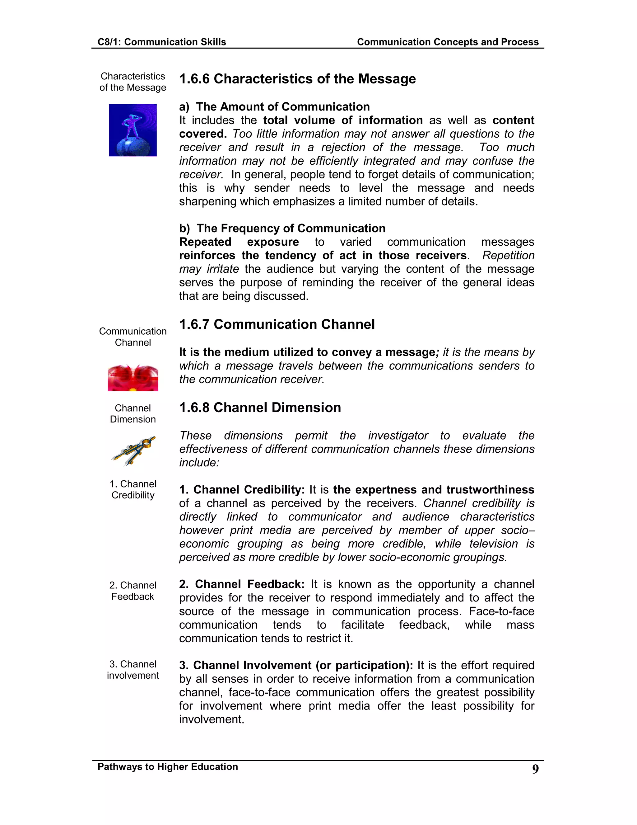 C8/1: Communication Skills Communication Concepts and Process
Pathways to Higher Education 9
Characteristics
of the Message
Communication
Channel
Channel
Dimension
1. Channel
Credibility
2. Channel
Feedback
3. Channel
involvement
1.6.6 Characteristics of the Message
a) The Amount of Communication
It includes the total volume of information as well as content
covered. Too little information may not answer all questions to the
receiver and result in a rejection of the message. Too much
information may not be efficiently integrated and may confuse the
receiver. In general, people tend to forget details of communication;
this is why sender needs to level the message and needs
sharpening which emphasizes a limited number of details.
b) The Frequency of Communication
Repeated exposure to varied communication messages
reinforces the tendency of act in those receivers. Repetition
may irritate the audience but varying the content of the message
serves the purpose of reminding the receiver of the general ideas
that are being discussed.
1.6.7 Communication Channel
It is the medium utilized to convey a message; it is the means by
which a message travels between the communications senders to
the communication receiver.
1.6.8 Channel Dimension
These dimensions permit the investigator to evaluate the
effectiveness of different communication channels these dimensions
include:
1. Channel Credibility: It is the expertness and trustworthiness
of a channel as perceived by the receivers. Channel credibility is
directly linked to communicator and audience characteristics
however print media are perceived by member of upper socio–
economic grouping as being more credible, while television is
perceived as more credible by lower socio-economic groupings.
2. Channel Feedback: It is known as the opportunity a channel
provides for the receiver to respond immediately and to affect the
source of the message in communication process. Face-to-face
communication tends to facilitate feedback, while mass
communication tends to restrict it.
3. Channel Involvement (or participation): It is the effort required
by all senses in order to receive information from a communication
channel, face-to-face communication offers the greatest possibility
for involvement where print media offer the least possibility for
involvement.
 