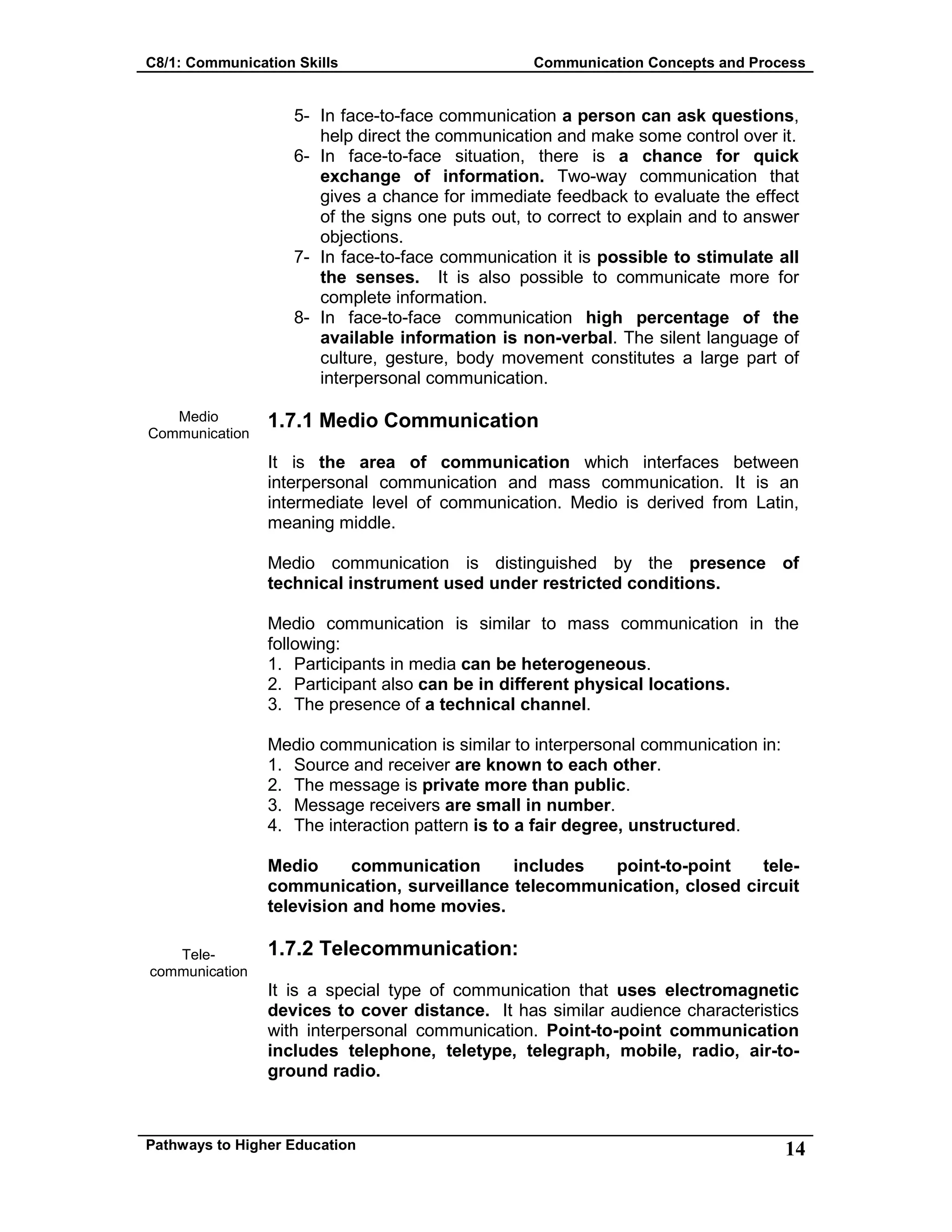 C8/1: Communication Skills Communication Concepts and Process
Pathways to Higher Education 14
Medio
Communication
Tele-
communication
5- In face-to-face communication a person can ask questions,
help direct the communication and make some control over it.
6- In face-to-face situation, there is a chance for quick
exchange of information. Two-way communication that
gives a chance for immediate feedback to evaluate the effect
of the signs one puts out, to correct to explain and to answer
objections.
7- In face-to-face communication it is possible to stimulate all
the senses. It is also possible to communicate more for
complete information.
8- In face-to-face communication high percentage of the
available information is non-verbal. The silent language of
culture, gesture, body movement constitutes a large part of
interpersonal communication.
1.7.1 Medio Communication
It is the area of communication which interfaces between
interpersonal communication and mass communication. It is an
intermediate level of communication. Medio is derived from Latin,
meaning middle.
Medio communication is distinguished by the presence of
technical instrument used under restricted conditions.
Medio communication is similar to mass communication in the
following:
1. Participants in media can be heterogeneous.
2. Participant also can be in different physical locations.
3. The presence of a technical channel.
Medio communication is similar to interpersonal communication in:
1. Source and receiver are known to each other.
2. The message is private more than public.
3. Message receivers are small in number.
4. The interaction pattern is to a fair degree, unstructured.
Medio communication includes point-to-point tele-
communication, surveillance telecommunication, closed circuit
television and home movies.
1.7.2 Telecommunication:
It is a special type of communication that uses electromagnetic
devices to cover distance. It has similar audience characteristics
with interpersonal communication. Point-to-point communication
includes telephone, teletype, telegraph, mobile, radio, air-to-
ground radio.
 
