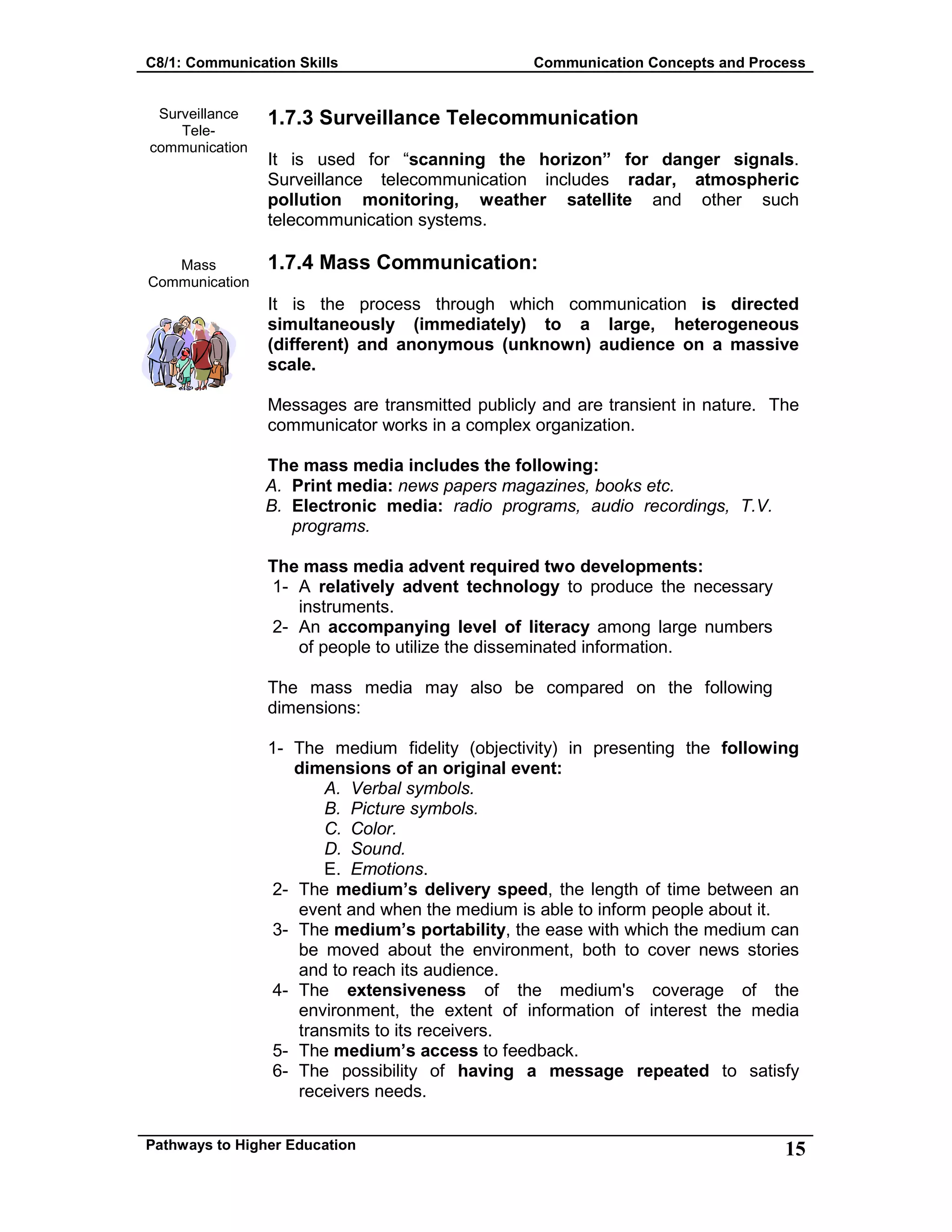 C8/1: Communication Skills Communication Concepts and Process
Pathways to Higher Education 15
Surveillance
Tele-
communication
Mass
Communication
1.7.3 Surveillance Telecommunication
It is used for “scanning the horizon” for danger signals.
Surveillance telecommunication includes radar, atmospheric
pollution monitoring, weather satellite and other such
telecommunication systems.
1.7.4 Mass Communication:
It is the process through which communication is directed
simultaneously (immediately) to a large, heterogeneous
(different) and anonymous (unknown) audience on a massive
scale.
Messages are transmitted publicly and are transient in nature. The
communicator works in a complex organization.
The mass media includes the following:
A. Print media: news papers magazines, books etc.
B. Electronic media: radio programs, audio recordings, T.V.
programs.
The mass media advent required two developments:
1- A relatively advent technology to produce the necessary
instruments.
2- An accompanying level of literacy among large numbers
of people to utilize the disseminated information.
The mass media may also be compared on the following
dimensions:
1- The medium fidelity (objectivity) in presenting the following
dimensions of an original event:
A. Verbal symbols.
B. Picture symbols.
C. Color.
D. Sound.
E. Emotions.
2- The medium’s delivery speed, the length of time between an
event and when the medium is able to inform people about it.
3- The medium’s portability, the ease with which the medium can
be moved about the environment, both to cover news stories
and to reach its audience.
4- The extensiveness of the medium's coverage of the
environment, the extent of information of interest the media
transmits to its receivers.
5- The medium’s access to feedback.
6- The possibility of having a message repeated to satisfy
receivers needs.
 