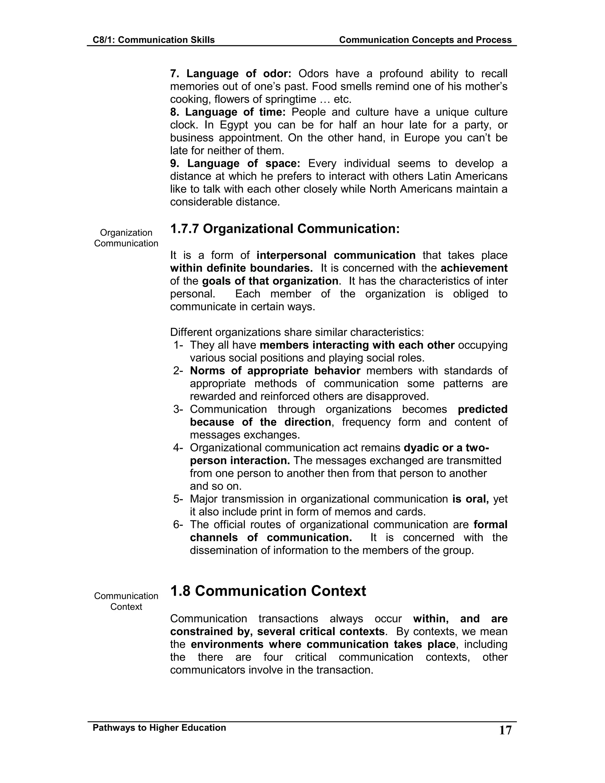 C8/1: Communication Skills Communication Concepts and Process
Pathways to Higher Education 17
Organization
Communication
Communication
Context
7. Language of odor: Odors have a profound ability to recall
memories out of one’s past. Food smells remind one of his mother’s
cooking, flowers of springtime … etc.
8. Language of time: People and culture have a unique culture
clock. In Egypt you can be for half an hour late for a party, or
business appointment. On the other hand, in Europe you can’t be
late for neither of them.
9. Language of space: Every individual seems to develop a
distance at which he prefers to interact with others Latin Americans
like to talk with each other closely while North Americans maintain a
considerable distance.
1.7.7 Organizational Communication:
It is a form of interpersonal communication that takes place
within definite boundaries. It is concerned with the achievement
of the goals of that organization. It has the characteristics of inter
personal. Each member of the organization is obliged to
communicate in certain ways.
Different organizations share similar characteristics:
1- They all have members interacting with each other occupying
various social positions and playing social roles.
2- Norms of appropriate behavior members with standards of
appropriate methods of communication some patterns are
rewarded and reinforced others are disapproved.
3- Communication through organizations becomes predicted
because of the direction, frequency form and content of
messages exchanges.
4- Organizational communication act remains dyadic or a two-
person interaction. The messages exchanged are transmitted
from one person to another then from that person to another
and so on.
5- Major transmission in organizational communication is oral, yet
it also include print in form of memos and cards.
6- The official routes of organizational communication are formal
channels of communication. It is concerned with the
dissemination of information to the members of the group.
1.8 Communication Context
Communication transactions always occur within, and are
constrained by, several critical contexts. By contexts, we mean
the environments where communication takes place, including
the there are four critical communication contexts, other
communicators involve in the transaction.
 